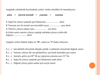 Aşağıdaki cümlelerde boş bırakılan yerleri verilen sözcükler ile tamamlayınız.
gelen ∼ yüzeyin normali ∼ yansıma ∼ yansıma
1. Işığın bir yüzeye çarparak geri dönmesine....................... denir.
2. Yansıyan ışın ile normal ışın arasındaki açıya.......................açısı denir.
3. Yansıtıcı yüzeye çarpan ışına....................... ışın denir.
4. Gelen ışının yansıtıcı yüzeye çarptığı noktadan yüzeye çizilen dik
doğruya ....................... denir
Aşağıda verilen ifadeler doğru ise "D", yanlış ise "Y ifadesi ekleyiniz.
1. (....) Işık pürüzlü yüzeylerde düzgün, parlak ve pürüzsüz yüzeylerde dağınık yansır.
2. (....) Yansıtıcı yüzeye dik ışın gönderilirse, ışın kendi üzerinden geri yansır.
3. (....) Aynayla, gelen ışın 48°’lik açı yapıyorsa yansıma açısı 32°’dir.
4. (....) Işığın bir yüzeye çarparak geri dönmesine yankı denir.
5. (....) Dağınık yüzeye gelen ışınlar aynı açıyla yansır.
 