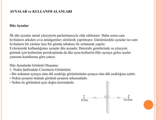 AYNALAR ve KULLANIM ALANLARI
Düz Aynalar
İlk düz aynalar metal yüzeylerin parlatılmasıyla elde edilmiştir. Daha sonra cam
levhaların arkaları cıva amalgamları sürülerek yapılmıştır. Günümüzdeki aynalar ise cam
levhaların bir yüzüne ince bir gümüş tabakası ile sırlanarak yapılır.
Evlerimizde kullandığımız aynalar düz aynadır. Denizaltı gemilerinde su yüzeyini
görmek için kullanılan periskoplarda da düz ayna kullanılır.Düz aynaya gelen ışınlar
yansıma kurallarına göre yansır.
Düz Aynalarda Görüntü Oluşumu:
1. Nokta Şeklindeki Cisimlerin Görüntüsü:
- Bir noktanın aynaya olan dik uzaklığı görüntüsünün aynaya olan dik uzaklığına eşittir.
- Nokta aynanın önünde görüntü aynanın arkasındadır.
- Nokta ile görüntüsü aynı doğru üzerindedir.
 