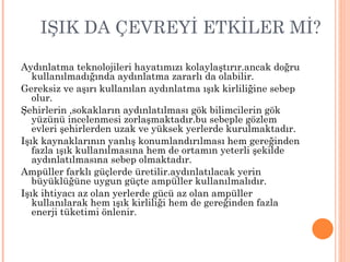 IŞIK DA ÇEVREYİ ETKİLER Mİ?

Aydınlatma teknolojileri hayatımızı kolaylaştırır.ancak doğru
   kullanılmadığında aydınlatma zararlı da olabilir.
Gereksiz ve aşırı kullanılan aydınlatma ışık kirliliğine sebep
   olur.
Şehirlerin ,sokakların aydınlatılması gök bilimcilerin gök
   yüzünü incelenmesi zorlaşmaktadır.bu sebeple gözlem
   evleri şehirlerden uzak ve yüksek yerlerde kurulmaktadır.
Işık kaynaklarının yanlış konumlandırılması hem gereğinden
   fazla ışık kullanılmasına hem de ortamın yeterli şekilde
   aydınlatılmasına sebep olmaktadır.
Ampüller farklı güçlerde üretilir.aydınlatılacak yerin
   büyüklüğüne uygun güçte ampüller kullanılmalıdır.
Işık ihtiyacı az olan yerlerde gücü az olan ampüller
   kullanılarak hem ışık kirliliği hem de gereğinden fazla
   enerji tüketimi önlenir.
 
