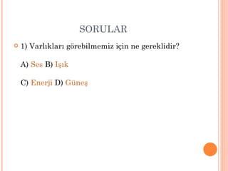 SORULAR
   1) Varlıkları görebilmemiz için ne gereklidir?

    A) Ses B) Işık

    C) Enerji D) Güneş
 