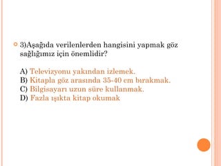    3)Aşağıda verilenlerden hangisini yapmak göz
    sağlığımız için önemlidir?

    A) Televizyonu yakından izlemek.
    B) Kitapla göz arasında 35-40 cm bırakmak.
    C) Bilgisayarı uzun süre kullanmak.
    D) Fazla ışıkta kitap okumak
 
