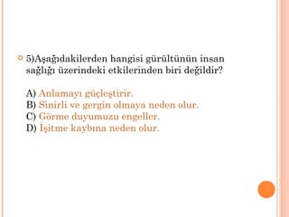    5)Aşağıdakilerden hangisi gürültünün insan
    sağlığı üzerindeki etkilerinden biri değildir?

    A) Anlamayı güçleştirir.
    B) Sinirli ve gergin olmaya neden olur.
    C) Görme duyumuzu engeller.
    D) İşitme kaybına neden olur.
 