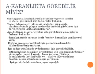 A-KARANLIKTA GÖREBİLİR
MİYİZ?
Güneş ışığın ulaşamadığı karanlık mekanları ve geceleri insanlar
 etraflarını görebilmek için bazı araçlar kullanır.
Yerin yüzlerce metre altındaki madenleri güneş ışığı
 ulaşamaz.burada çalışan madenciler önlerini görebilmek için
 baretlerindeki lambaları kullanırlar.
Araç kullanan insanlar geceleri yolu görebilmek için araçların
 farlarını kullanılır.
 deniz kenarında bulunan deniz fenerleri karanlıkta gemilere yol
 verir.
Uçaklar gece piste inebilmek için pistin kenarlarındaki
 ışıklandırmadan yararlanır.
Işık sadece etrafımızda aydınlanması için gerekli değildir.
 Bitkilerin besin ve oksijen üretebilmesi için ışık gereklidir.bitkiler
 güneş ışığını enerji kaynağı olarak kullanır. Bitkinin
 yapraklarında üretilen besin ve oksijen diğer canlıların
 hayatını devam ettirebilmesi için gereklidir.
  Işık,yeryüzündeki canlıların yaşam kaynağıdır.
 