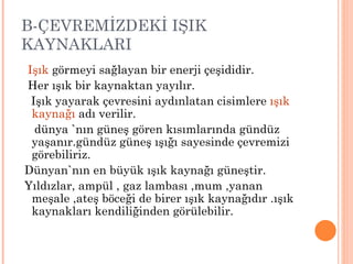 B-ÇEVREMİZDEKİ IŞIK
KAYNAKLARI
Işık görmeyi sağlayan bir enerji çeşididir.
Her ışık bir kaynaktan yayılır.
 Işık yayarak çevresini aydınlatan cisimlere ışık
 kaynağı adı verilir.
  dünya `nın güneş gören kısımlarında gündüz
 yaşanır.gündüz güneş ışığı sayesinde çevremizi
 görebiliriz.
Dünyan`nın en büyük ışık kaynağı güneştir.
Yıldızlar, ampül , gaz lambası ,mum ,yanan
 meşale ,ateş böceği de birer ışık kaynağıdır .ışık
 kaynakları kendiliğinden görülebilir.
 