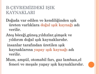B-ÇEVREMİZDEKİ IŞIK
KAYNAKLARI
Doğada var edilen ve kendiliğinden ışık
 üreten varlıklara doğal ışık kaynağı adı
 verilir.
Ateş böceği,güneş,yıldızlar,şimşek ve
 yıldırım doğal ışık kaynaklarıdır.
insanlar tarafından üretilen ışık
 kaynaklarına yapay ışık kaynağı adı
 verilir.
Mum, ampül, otomabil farı, gaz lambası,el
 feneri ve meşale yapay ışık kaynaklarıdır.
 
