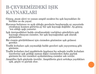 B-ÇEVREMİZDEKİ IŞIK
KAYNAKLARI
Güneş ,mum alevi ve yanan ampül sıcaktır.bu ışık kaynakları ile
   birlikte ısı da yayar.
Havanın bulutsuz ve açık olduğu gecelerin bazılarında ay sayesinde
   etrafımızı kısmen görürüz.ay bir ışık kaynağı değildir. Ay,güneş
   ´ten aldığı ışığı yansıtır.
Işık üretmedikleri halde etrafımızdaki varlıkları görebiliriz.ışık
   kaynağı olmayan cisimler, bir ışık kaynağından ışık alarak
   görünürler.
Bir cismin görülebilmesi için cisimden gözümüze ışık gelmesi
   gerekir.
Trafik levhaları ışık yaymadığı halde geceleri ışık yayıyormuş gibi
   görünür.
Trafik levhaları özel maddelerle kaplanır.bu sebeple trafik levhaları
   üzerlerine ışık geldiği zaman diğer cisimlerden daha parlak
   görünür.bu tür cisimleri aydınlatılmış cisimler adı verilir.
Ampüller farlı güçlerde üretilir. Ampüllerin gücü arttıkça yaydıkları
   ışık, güçlü ve parlak olur.
 