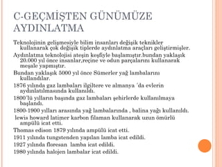 C-GEÇMİŞTEN GÜNÜMÜZE
AYDINLATMA
Teknolojinin gelişmesiyle bilim insanları değişik teknikler
   kullanarak çok değişik tiplerde aydınlatma araçları geliştirmişler.
Aydınlatma teknolojisi ateşin keşfiyle başlamıştır.bundan yaklaşık
   20.000 yıl önce insanlar,reçine ve odun parçalarını kullanarak
   meşale yapmıştır.
Bundan yaklaşık 5000 yıl önce Sümerler yağ lambalarını
   kullandılar.
1876 yılında gaz lambaları ilgiltere ve almanya ´da evlerin
   aydınlatılmasında kullanıldı.
1800´lü yılların başında gaz lambaları şehirlerde kullanılmaya
   başlandı.
1800-1900 yılları arasında yağ lambalarında , balina yağı kullanıldı.
 lewis howard latimer karbon filaman kullanarak uzun ömürlü
   ampülü icat etti.
Thomas edison 1879 yılında ampülü icat etti.
1911 yılında tungstenden yapılan lamba icat edildi.
1927 yılında floresan lamba icat edildi.
1980 yılında halojen lambalar icat edildi.
 