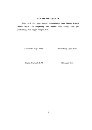 ii
LEMBAR PERSETUJUAN
Tugas Akhir (TA) yang berjudul “Pemanfaatan Daun Mimba Sebagai
Bahan Baku Teh Penghilang Bau Badan” telah disetujui oleh guru
pembimbing, pada tanggal 30 April 2018.
Koordinator Tugas Akhir
Himatus Sya’adah, S.Pd
Pembimbing Tugas Akhir
Alfi azizah, S.Si
 