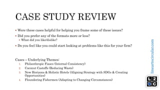lineartocircular.com
 Were these cases helpful for helping you frame some of these issues?
 Did you prefer any of the formats more or less?
 What did you like/dislike?
 Do you feel like you could start looking at problems like this for your firm?
Cases – Underlying Themes:
1. Philanthropic Fiasco (Internal Consistency)
2. Coconut Castoffs (Reducing Waste)
3. New Horizons & Holistic Hotels (Aligning Strategy with SDGs & Creating
Opportunities)
4. Floundering Fishermen (Adapting to Changing Circumstances)
 