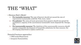 lineartocircular.com
 Herman Daly’s Model:
1. For renewable resources: The rate of harvest should not exceed the rate of
regeneration (sustainable yield) Ex: Fish, trees, water
2. For pollution: The rates of waste generation from projects should not exceed the
assimilative capacity of the environment (sustainable waste disposal) Ex: Sewage,
CO2
3. For nonrenewable resources: The depletion of the nonrenewable resources should
require comparable development of renewable substitutes for that resource. Ex:
Developing solar/wind to replace coal/oil use
Potential business approaches:
 CSR Leader/Department
 Integrate Sustainability
 