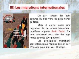 III) Les migrations internationales
                    On part surtout des pays
            pauvres du Sud vers les pays riches
            du Nord.
                    Mais il existe aussi une
            migration de personnes hautement
            qualifiées appelée Brain Drain. Elle
            peut concerner aussi bien des pays
            riches que des pays pauvres.
                    Les principales migrations
            sont internes aux régions. Ex : on part
            d’Europe pour aller vers l’Europe.
 