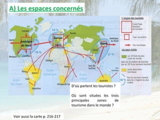 A) Les espaces concernés




                                  D’où partent les touristes ?

                                  Où sont situées les trois
                                  principales    zones     de
                                  tourisme dans le monde ?

 Voir aussi la carte p. 216-217
 