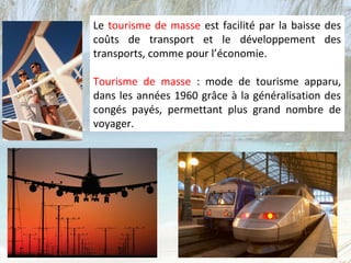 Le tourisme de masse est facilité par la baisse des
coûts de transport et le développement des
transports, comme pour l’économie.

Tourisme de masse : mode de tourisme apparu,
dans les années 1960 grâce à la généralisation des
congés payés, permettant plus grand nombre de
voyager.
 