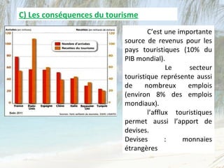 C) Les conséquences du tourisme
                                   C’est une importante
                           source de revenus pour les
                           pays touristiques (10% du
                           PIB mondial).
                                          Le    secteur
                           touristique représente aussi
                           de     nombreux      emplois
                           (environ 8% des emplois
                           mondiaux).
                                   l’afflux touristiques
                           permet aussi l’apport de
                           devises.
                           Devises        :    monnaies
                           étrangères
 