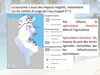 Le tourisme a aussi des impacts négatifs, notamment
sur les conflits d’usage de l’eau (rappel 5ème)


                                    Par        ailleurs,     la
                                    spéculation        foncière
                                    détruit l’agriculture.

                                    Spéculation foncière : Ici,
                                    hausse du prix des terres
                                    agricoles convoitées par
                                    les        infrastructures
                                    touristiques.
 