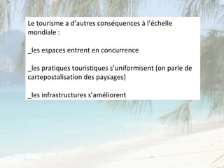 Le tourisme a d’autres conséquences à l’échelle
mondiale :

_les espaces entrent en concurrence

_les pratiques touristiques s’uniformisent (on parle de
cartepostalisation des paysages)

_les infrastructures s’améliorent
 