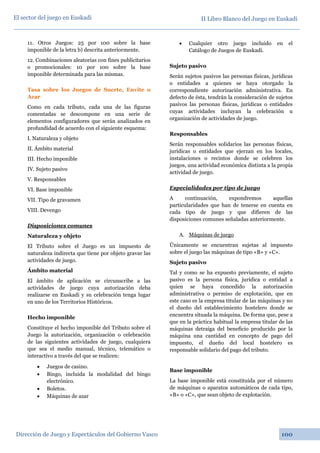 II Libro Blanco del Juego en Euskadi
Dirección de Juego y Espectáculos del Gobierno Vasco 100
El sector del juego en Euskadi
11. Otros Juegos: 25 por 100 sobre la base
imponible de la letra b) descrita anteriormente.
12. Combinaciones aleatorias con fines publicitarios
o promocionales: 10 por 100 sobre la base
imponible determinada para las mismas.
Tasa sobre los Juegos de Suerte, Envite o
Azar
Como en cada tributo, cada una de las figuras
comentadas se descompone en una serie de
elementos configuradores que serán analizados en
profundidad de acuerdo con el siguiente esquema:
I. Naturaleza y objeto
II. Ámbito material
III. Hecho imponible
IV. Sujeto pasivo
V. Responsables
VI. Base imponible
VII. Tipo de gravamen
VIII. Devengo
Disposiciones comunes
Naturaleza y objeto
El Tributo sobre el Juego es un impuesto de
naturaleza indirecta que tiene por objeto gravar las
actividades de juego.
Ámbito material
El ámbito de aplicación se circunscribe a las
actividades de juego cuya autorización deba
realizarse en Euskadi y su celebración tenga lugar
en uno de los Territorios Históricos.
Hecho imponible
Constituye el hecho imponible del Tributo sobre el
Juego la autorización, organización o celebración
de las siguientes actividades de juego, cualquiera
que sea el medio manual, técnico, telemático o
interactivo a través del que se realicen:
• Juegos de casino.
• Bingo, incluida la modalidad del bingo
electrónico.
• Boletos.
• Máquinas de azar
• Cualquier otro juego incluido en el
Catálogo de Juegos de Euskadi.
Sujeto pasivo
Serán sujetos pasivos las personas físicas, jurídicas
o entidades a quienes se haya otorgado la
correspondiente autorización administrativa. En
defecto de ésta, tendrán la consideración de sujetos
pasivos las personas físicas, jurídicas o entidades
cuyas actividades incluyan la celebración u
organización de actividades de juego.
Responsables
Serán responsables solidarios las personas físicas,
jurídicas o entidades que ejerzan en los locales,
instalaciones o recintos donde se celebren los
juegos, una actividad económica distinta a la propia
actividad de juego.
Especialidades por tipo de juego
A continuación, expondremos aquellas
particularidades que han de tenerse en cuenta en
cada tipo de juego y que difieren de las
disposiciones comunes señaladas anteriormente.
A. Máquinas de juego
Únicamente se encuentran sujetas al impuesto
sobre el juego las máquinas de tipo «B» y «C».
Sujeto pasivo
Tal y como se ha expuesto previamente, el sujeto
pasivo es la persona física, jurídica o entidad a
quien se haya concedido la autorización
administrativa o permiso de explotación, que en
este caso es la empresa titular de las máquinas y no
el dueño del establecimiento hostelero donde se
encuentra situada la máquina. De forma que, pese a
que en la práctica habitual la empresa titular de las
máquinas detraiga del beneficio producido por la
máquina una cantidad en concepto de pago del
impuesto, el dueño del local hostelero es
responsable solidario del pago del tributo.
Base imponible
La base imponible está constituida por el número
de máquinas o aparatos automáticos de cada tipo,
«B» o «C», que sean objeto de explotación.
 