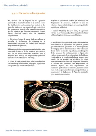 II Libro Blanco del Juego en Euskadi
Dirección de Juego y Espectáculos del Gobierno Vasco 89
El sector del juego en Euskadi
3.3.12. Normativa sobre Apuestas
En relación con el negocio de las apuestas,
actividad de mucha tradición en la cultura vasca,
las instituciones autonómicas han dotado a las
apuestas hípicas de una independencia respecto de
las apuestas en general, y ha regulado por primera
vez las apuestas por sistemas telemáticos. De esta
forma, Euskadi cuenta con las siguientes
disposiciones:
– Decreto 95/2005, de 19 de abril, por el que se
aprueba el Reglamento de Apuestas en la
Comunidad Autónoma de Euskadi (en adelante,
Reglamento de Apuestas).
El Reglamento de Apuestas es una disposición legal
que dotó al negocio de las apuestas, por primera
vez, de un marco normativo específico que lo
regulaba más allá de las disposiciones generales
contenidas en la Ley Vasca del Juego.
– Orden de 7 de julio de 2011, sobre homologación
de sistemas y elementos de juego para explotación
de apuestas por sistemas telemáticos.
Se trata de una Orden, dictada en desarrollo del
Reglamento de Apuestas, mediante la cual se
establece el procedimiento para la homologación de
los sistemas utilizados.
– Decreto 68/2005, de 5 de abril, de Apuestas
Hípicas en la Comunidad Autónoma de Euskadi (en
adelante Reglamento de Apuestas Hípicas).
El Reglamento de Apuestas Hípicas tiene una clara
identidad con el Reglamento de Apuestas, puesto
que ambos fueron aprobados en el mismo período
de tiempo y con un mismo objetivo, dotar a Euskadi
de un marco normativo específico para el negocio
de las apuestas. Sin embargo, como es lógico, este
reglamento presenta determinadas particularidades
en atención a la propia tipología de apuesta que
regula. En ese sentido, con el objeto de evitar
innecesarias reiteraciones, en el epígrafe destinado
al análisis del contenido del Reglamento de
apuestas Hípicas, tan sólo expondremos las
cuestiones particulares del mismo, remitiéndonos
en el resto (especialmente regímenes publicitario y
sancionador) al Reglamento de Apuestas analizado
en el apartado precedente. M.Arrazola/ej-gv
 