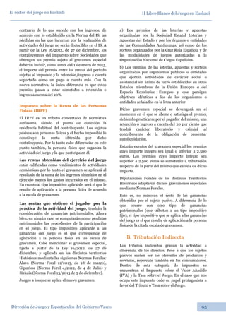 II Libro Blanco del Juego en Euskadi
Dirección de Juego y Espectáculos del Gobierno Vasco 95
El sector del juego en Euskadi
contrario de lo que sucede con los ingresos, de
acuerdo con lo establecido en la Norma del IS, las
pérdidas en las que incurran por la realización de
actividades del juego no serán deducibles en el IS. A
partir de la Ley 16/2012, de 27 de diciembre, los
contribuyentes del Impuesto sobre Sociedades que
obtengan un premio sujeto al gravamen especial
deberán incluir, como antes del 1 de enero de 2013,
el importe del premio entre las rentas del periodo
sujetas al impuesto y la retención/ingreso a cuenta
soportado como un pago a cuenta más. Con la
nueva normativa, la única diferencia es que estos
premios pasan a estar sometidos a retención o
ingreso a cuenta del 20%.
Impuesto sobre la Renta de las Personas
Físicas (IRPF)
El IRPF es un tributo concertado de normativa
autónoma, siendo el punto de conexión la
residencia habitual del contribuyente. Los sujetos
pasivos son personas físicas y el hecho imponible lo
constituye la renta obtenida por dicho
contribuyente. Por lo tanto cabe diferenciar en este
punto también, la persona física que organiza la
actividad del juego y la que participa en él.
Las rentas obtenidas del ejercicio del juego
están calificadas como rendimientos de actividades
económicas por lo tanto el gravamen se aplicará al
resultado de la suma de los ingresos obtenidos en el
ejercicio menos los gastos incurridos en el mismo.
En cuanto al tipo impositivo aplicable, será el que le
resulte de aplicación a la persona física de acuerdo
a la escala de gravamen.
Las rentas que obtiene el jugador por la
práctica de la actividad del juego, tendrán la
consideración de ganancias patrimoniales. Ahora
bien, en ningún caso se computarán como pérdidas
patrimoniales las procedentes de la participación
en el juego. El tipo impositivo aplicable a las
ganancias del juego es el que corresponde de
aplicación a la persona física en las escala de
gravamen. Cabe mencionar el gravamen especial,
fijado a partir de la Ley 16/2012, de 27 de
diciembre, y aplicada en los distintos territorios
Históricos mediante las siguientes Normas Forales:
Álava (Norma Foral 11/2013, de 18 de marzo),
Gipuzkoa (Norma Foral 4/2012, de 4 de Julio) y
Bizkaia (Norma Foral 13/2013 de 5 de diciembre).
Juegos a los que se aplica el nuevo gravamen:
a) Los premios de las loterías y apuestas
organizadas por la Sociedad Estatal Loterías y
Apuestas del Estado y por los órganos o entidades
de las Comunidades Autónomas, así como de los
sorteos organizados por la Cruz Roja Española y de
las modalidades de juegos autorizadas a la
Organización Nacional de Ciegos Españoles.
b) Los premios de las loterías, apuestas y sorteos
organizados por organismos públicos o entidades
que ejerzan actividades de carácter social o
asistencial sin ánimo de lucro establecidos en otros
Estados miembros de la Unión Europea o del
Espacio Económico Europeo y que persigan
objetivos idénticos a los de los organismos o
entidades señalados en la letra anterior.
Dicho gravamen especial se devengará en el
momento en el que se abone o satisfaga el premio,
debiendo practicarse por el pagador del mismo, una
retención o ingreso a cuenta del 20 por ciento que
tendrá carácter liberatorio y eximirá al
contribuyente de la obligación de presentar
autoliquidación.
Estarán exentos del gravamen especial los premios
cuyo importe íntegro sea igual o inferior a 2.500
euros. Los premios cuyo importe íntegro sea
superior a 2.500 euros se someterán a tributación
respecto de la parte del mismo que exceda de dicho
importe.
Diputaciones Forales de los distintos Territorios
Históricos adaptaron dichos gravámenes especiales
mediante Normas Forales.
Esto es, no minoran el resto de las ganancias
obtenidas por el sujeto pasivo. A diferencia de lo
que ocurre con otro tipo de ganancias
patrimoniales (que tributan a un tipo impositivo
fijo), el tipo impositivo que se aplica a las ganancias
del juego es el que resulte de aplicación a la persona
física de la citada escala de gravamen.
B. Tributación Indirecta
Los tributos indirectos gravan la actividad a
diferencia de los directos. Pese a que los sujetos
pasivos suelen ser los oferentes de productos y
servicios, repercute también en los consumidores.
Dentro de esta categoría de impuestos se
encuentran el Impuesto sobre el Valor Añadido
(IVA) y la Tasa sobre el Juego. En el caso que nos
ocupa este impuesto cede su papel protagonista a
favor del Tributo o Tasa sobre el Juego.
 