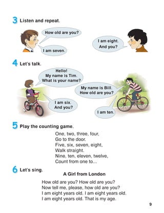 9
3 Listen and repeat.
4 Let’s talk.
5 Play the counting game.
One, two, three, four,
Go to the door.
Five, six, seven, eight,
Walk straight.
Nine, ten, eleven, twelve,
Count from one to...
6 Let’s sing.
A Girl from London
How old are you? How old are you?
Now tell me, please, how old are you?
I am eight years old. I am eight years old.
I am eight years old. That is my age.
How old are you?
I am eight.
And you?
My name is Bill.
How old are you?
I am ten.
I am six.
And you?
I am seven.
Hello!
My name is Tim.
What is your name?
 