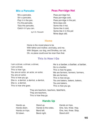 105
Mix a pancake,
Stir a pancake,
Pop it in the pan.
Fry the pancake,
Toss the pancake,
Catch it if you can.
by C.G. Rossetti
Peas porridge hot,
Peas porridge cold,
Peas porridge in the pot,
Nine days old.
Some like it hot,
Some like it cold,
Some like it in the pot
Nine days old.
Mix a Pancake Peas Porridge Hot
Hands Up
Hands up.
Hands down.
Hands on hips.
Sit down.
Stand up.
Hands to the sides,
Bend left.
Bend right.
Hands on hips.
One, two, three. Hop.
One, two, three. Stop.
Stand still!
I am a driver, a driver, a driver,
I am a driver,
This is how I go.
You are an actor, an actor, an actor,
You are an actor,
This is how you go.
She is a dentist, a dentist, a dentist,
She is a dentist,
This is how she goes.
He is a barber, a barber, a barber,
He is a barber,
This is how he goes.
We are farmers, farmers, farmers,
We are farmers,
This is how we go.
You are bakers, bakers, bakers,
You are bakers,
This is how you go.
They are teachers, teachers, teachers,
They are teachers,
This is how they go.
This Is How I Go
 