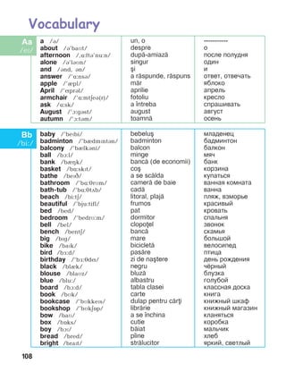 108
a /á/	
about /B’baMt/
afternoon /,ë:ftá’nu:n/
alone /B’lBMn/
and /Bnd, Bn/
answer /’L:nsB/
apple /’èpl/
April /’íprál/
armchair /’ë:mtäeá(r)/
ask /L:sk/
August /’à:gást/
autumn /’à:tám/
un, o
despre
dup=-amiaz=
singur
[i
a r=spunde, r=spuns
m=r
aprilie
fotoliu
a ]ntreba
august
toamn=
-----------
o
ïîñëå ïîëóäíÿ
îäèí
è
îòâåò, îòâå÷àòü
ÿáëîêî
àïðåëü
êðåñëî
ñïðàøèâàòü
àâãóñò
îñåíü
baby /’bePbi/
badminton /’bIdmPntBn/
balcony /’bIlkBni/
ball /bà:l/
bank /bIHk/
basket /bë:skPt/
bathe /bePC/
bathroom /’bë:érMm/
bath-tub /’bë:étãb/
beach /bi:tä/
beautiful /’bju:tifl/
bed /bed/
bedroom /’bedrM:m/
bell /bel/
bench /bentä/
big /bïg/
bike /baïk/
bird /bå:d/
birthday /’bå:édí/
black /blèk/
blouse /blaìz/
blue /blu:/
board /bà:d/
book /bìk/
bookcase /’bMkkePs/
bookshop /’bMkEOp/
bow /baM/
box /bîks/
boy /bàï/
bread /bred/
bright /braPt/
bebelu[
badminton
balcon
minge
banc= (de economii)
co[
a se sc=lda
camer= de baie
cad=
litoral, plaj=
frumos
pat
dormitor
clopoel
banc=
mare
biciclet=
pas=re
zi de na[tere
negru
bluz=
albastru
tabla clasei
carte
dulap pentru c=ri
libr=rie
a se ]nchina
cutie
b=iat
p]ine
str=lucitor
ìëàäåíåö
áàäìèíòîí
áàëêîí
ìÿ÷
áàíê
êîðçèíà
êóïàòüñÿ
âàííàÿ êîìíàòà
âàííà
ïëÿæ, âçìîðüå
êðàñèâûé
êðîâàòü
ñïàëüíÿ
çâîíîê
ñêàìüÿ
áîëüøîé
âåëîñèïåä
ïòèöà
äåíü ðîæäåíèÿ
÷¸ðíûé
áëóçêà
ãîëóáîé
êëàññíàÿ äîñêà
êíèãà
êíèæíûé øêàô
êíèæíûé ìàãàçèí
êëàíÿòüñÿ
êîðîáêà
ìàëü÷èê
õëåá
ÿðêèé, ñâåòëûé
 