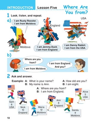 10
INTRODUCTION
USA
England
Lesson Five Where Are
You from?
1
2 Ask and answer.
Where are you
from? I am from England.
And you?
I am from Moldova.
Moldova
I am Rusty Rooster.
I am from Moldova.
I am Jemmy Duck.
I am from England.
I am Danny Rabbit.
I am from the USA.
Look, listen, and repeat.
a)
b)
Example:	 A: 	What is your name?
	B:	My name is Ann.
A: How old are you?
B: I am eight.
	 A:	 Where are you from?
	B:	I am from England.
Sam
6
USA Nick
10
England
Maria
12
Moldova
Ann
8
England
Sandu
9
Moldova
Alice
5
USA
 