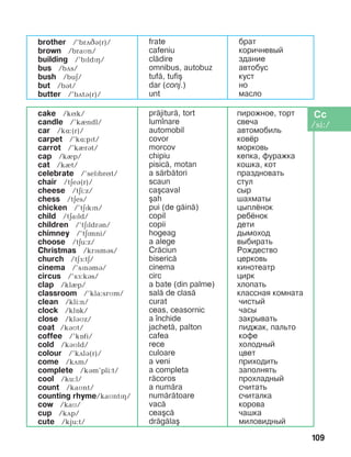 109
brother /’brãâá(r)/
brown /braìn/
building /’bïldïH/
bus /bãs/
bush /buä/
but /bát/
butter /’bãtá(r)/
frate
cafeniu
cl=dire
omnibus, autobuz
tuf=, tufi[
dar (conj.)
unt
áðàò
êîðè÷íåâûé
здание
àâòîáóñ
êóñò
íî
ìàñëî
cake /kík/
candle /’kèndl/
car /kë:(r)/
carpet /’kë:pït/
carrot /’kèrát/
cap /kIp/
cat /kèt/
celebrate /’selïbrít/
chair /täeá(r)/
cheese /täi:z/
chess /täes/
chicken /’täïkïn/
child /täaïld/
children /’täïldrán/
chimney /’tEPmni/
choose /tEu:z/
Christmas /krïsmás/
church /tEF:tE/
cinema /’sPnBmB/
circus /’sF:kBs/
clap /klèp/
classroom /’kla:srMm/
clean /kli:n/
clock /klîk/
close /klBMz/
coat /káìt/
coffee /’kîfi/
cold /káìld/
colour /’kãlá(r)/
come /kãm/
complete /kBm’pli:t/
cool /ku:l/
count /kaMnt/
counting rhyme/kaMntPH/
cow /kaì/
cup /kãp/
cute /kju:t/
pr=jitur=, tort
lum]nare
automobil
covor
morcov
chipiu
pisic=, motan
a s=rb=tori
scaun
ca[caval
[ah
pui (de g=in=)
copil
copii
hogeag
a alege
Cr=ciun
biseric=
cinema
circ
a bate (din palme)
sal= de clas=
curat
ceas, ceasornic
a ]nchide
jachet=, palton
cafea
rece
culoare
a veni
a completa
r=coros
a num=ra
num=r=toare
vac=
cea[c=
dr=g=la[
ïèðîæíîå, òîðò
ñâå÷à
àâòîìîáèëü
êîâ¸ð
ìîðêîâü
êåïêà, ôóðàæêà
êîøêà, кот
ïðàçäíîâàòü
ñòóë
ñûð
øàõìàòû
öûïë¸íîê
ðåá¸íîê
äåòè
äûìîõîä
âûáèðàòü
Ðîæäåñòâî
öåðêîâü
êèíîòåàòð
öèðê
õëîïàòü
êëàññíàÿ êîìíàòà
÷èñòûé
÷àñû
çàêðûâàòü
ïèäæàê, ïàëüòî
êîôå
õîëîäíûé
öâåò
ïðèõîäèòü
çàïîëíÿòü
ïðîõëàäíûé
ñ÷èòàòü
ñ÷èòàлка
êîðîâà
÷àøêà
ìèëîâèäíûé
 
