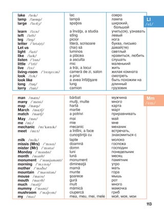 113
lake /lePk/
lamp /lèmp/
large /la:dG/
learn /lF:n/
left /left/
leg /leg/
letter /’letB(r)/
Let us
light /laPt/
like /laPk/
listen /’lPsn/
little /’lïtl/
live /lïv/
living-room /’lïvïçrM:m/
look /lMk/
look like
long /lîç/
lorry /lîri/
lac
lamp=
spaios
a ]nv=a, a studia
st]ng
picior
liter=, scrisoare
(hai) s=
luminos
a pl=cea
a asculta
mic
a tr=i, a locui
camer= de zi, salon
a privi
a avea ]nf=i[are
lung
camion
îçåðî
ëàìïà
øèðîêèé,
áîëüøîé
ó÷èòü(ñÿ), óçíàâàòü
ëåâûé
íîãà
áóêâà, ïèñüìî
давай(те)
ñâåòëûé
íðàâèòüñÿ, ëþáèòü
ñëóøàòü
ìàëåíüêèé
æèòü
æèëàÿ êîìíàòà
ñìîòðåòü
áûòü ïîõîæèì íà
äëèííûé
ãðóçîâèê
man /mèn/	
many /’meni/
map /mèp/	
March /më:tä/
match /mItE/
May /mí/
me /mi:/
mechanic /mP’kInPk/
meet /mi:t/
milk /mïlk/	
missis (Mrs) /’mïsïz/
mister (Mr) /’mïstá/	
Monday /’mãndí/
month /mDnJ/
monument /’mOnjumBnt/	
morning /’mà:nïç/	
mother /’mãâá/
mountain /’maMntBn/
mouse /maìs/
mouth /maìé/
much /mãtä/
mummy /’mDmi/
mushroom /’mDErMm/
my /maï/
b=rbat 	
muli, multe
hart=
martie
a potrivi
mai
mie
mecanic
a ]nt]lni, a face
cuno[tin= cu
lapte
doamn=
domn
luni
lun=
monument
diminea=
mam=
munte
[oarece
gur=
mult
m=mic=
ciuperc=
mea, meu, mei, mele
ìóæ÷èíà
ìíîãî
êàðòà
ìàðò
ïðèðàâíèâàòü
ìàé
ìíå
ìåõàíèê
âñòðå÷àòü,
знакомиться с
ìîëîêî
ãîñïîæà
ãîñïîäèí
ïîíåäåëüíèê
ìåñÿö
ïàìÿòíèê
óòðî
ìàòü
ãîðà
ìûøü
ðîò
ìíîãî
ìàìî÷êà
ãðèá
ìîé, ìîÿ, ìîè
 