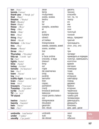 117
umbrella /Dm’brelB/
under /’ãndá/
usually /’ju:æuáli/
umbrel=
sub
de obicei
çîíò
ïîä
îáû÷íî
ten /ten/
tennis /’tenPs/
thank you /’JIHk ju/
that /âèt/
theatre /’JPBtB/
their /CeB(r)/
them /CBm/
these /âi:z/
they /âí/
thick /éïk/
thin /éïn/
thing /JPH/
third /éå:d/
thirteen /,éå:’ti:n/
this /âïs/
those /âáìz/
three /éri:/
Thursday /’éå:zdí/
tidy up /,taïdi ‘ãp/
tie /taP/
tights /taPts/	
time /taïm/
today /tá’dí/
tomato /tá’më:táì/
too /tu:/
town /taìn/
toy /tAi/
traffic-light /’trIfPk laPt/
train /trín/
tree /tri:/
trousers /’traìzáz/
Tuesday /’tju:zdí/
turtle /tå:tl/
TV /,ti: ‘vi:/
TV stand
twelve /twelv/
twenty /twenti/
twin /twPn/
two /tu:/
zece
tenis
mulumesc
acela, aceea
teatru
lor
lor
ace[tia, acestea
ei
gros
subire
obiect
al treilea
treisprezece
acesta, aceasta, acest
aceia, acelea
trei
joi
a face ordine
cravat=, a lega
dresuri
timp
azi
ro[ie
de asemenea
ora[
juc=rie
semafor
tren
copac
pantaloni
mari
broasc= estoas=
televizor
mas= pentru televi-
zor
doisprezece
dou=zeci
geam=n
doi, dou=
äåñÿòü
òåííèñ
спасибо
òîò, òà, то
театр
èõ
èì
ýòè
îíè
òîëñòûé
òîíêèé
âåùü, ïðåäìåò
òðåòèé
òðèíàäöàòü
ýòîò, ýòà, это
òå
òðè
÷åòâåðã
ïðèâîäèòü â ïîðÿäîê
ãàëñòóê, çàâÿçûâàòü
êîëãîòêè
âðåìÿ
ñåãîäíÿ
ïîìèäîð
тоже
ãîðîä
èãðóøêà
ñâåòîôîð
ïîåçä
äåðåâî
áðþêè
âòîðíèê
÷åðåïàõà
òåëåâèçîð
òóìбà äëÿ
òåëåâèçîðà
äâåíàäöàòü
äâàäöàòü
áëèçíåö
äâà, äâå, äâîå
 