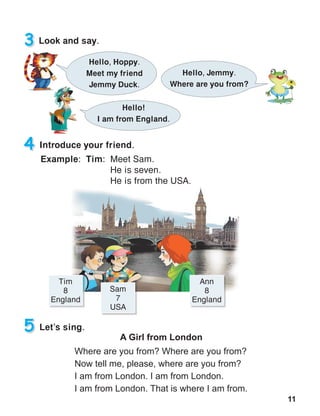 11
3 Look and say.
Hello, Hoppy.
Meet my friend
Jemmy Duck.
Hello, Jemmy.
Where are you from?
Hello!
I am from England.
A Girl from London
Where are you from? Where are you from?
Now tell me, please, where are you from?
I am from London. I am from London.
I am from London. That is where I am from.
5 Let’s sing.
4 Introduce your friend.
Example: Tim: Meet Sam.
	 He is seven.
	 He is from the USA.
Tim
8
England
Ann
8
England
Sam
7
USA
 