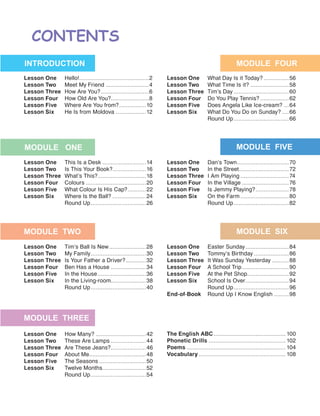Lesson One	Hello!..........................................2
Lesson Two	 Meet My Friend...........................4
Lesson Three	 How Are You?..............................6
Lesson Four	 How Old Are You?.......................8
Lesson Five	 Where Are You from?.................10
Lesson Six	 He Is from Moldova...................12
Lesson One	 What Day Is it Today?................56
Lesson Two	 What Time Is it?........................58
Lesson Three	 Tim’s Day..................................60
Lesson Four	 Do You Play Tennis?..................62
Lesson Five	 Does Angela Like Ice-cream?....64
Lesson Six	 What Do You Do on Sunday?.....66
	 Round Up..................................66
Lesson One	 This Is a Desk...........................14
Lesson Two	 Is This Your Book?.....................16
Lesson Three	 What’s This?.............................18
Lesson Four	Colours.....................................20
Lesson Five	 What Colour Is His Cap?............22
Lesson Six	 Where Is the Ball?.....................24
	 Round Up..................................26
Lesson One	 Tim’s Ball Is New.......................28
Lesson Two	 My Family..................................30
Lesson Three	 Is Your Father a Driver?.............32
Lesson Four	 Ben Has a House......................34
Lesson Five	 In the House..............................36
Lesson Six	 In the Living-room......................38
	 Round Up..................................40
Lesson One	 How Many?...............................42
Lesson Two	 These Are Lamps......................44
Lesson Three	 Are These Jeans?......................46
Lesson Four	 About Me...................................48
Lesson Five	 The Seasons.............................50
Lesson Six	 Twelve Months...........................52
	 Round Up..................................54
Lesson One	 Easter Sunday...........................84
Lesson Two	 Tommy’s Birthday......................86
Lesson Three	 It Was Sunday Yesterday...........88
Lesson Four	 A School Trip.............................90
Lesson Five	 At the Pet Shop..........................92
Lesson Six	 School Is Over...........................94
	 Round Up..................................96
End-of-Book	 Round Up I Know English..........98
The English ABC............................................ 100
Phonetic Drills............................................... 102
Poems............................................................ 104
Vocabulary..................................................... 108
Lesson One	 Dan’s Town................................70
Lesson Two	 In the Street..............................72
Lesson Three	 I Am Playing..............................74
Lesson Four	 In the Village.............................76
Lesson Five	 Is Jemmy Playing?.....................78
Lesson Six	 On the Farm..............................80
	 Round Up..................................82
 