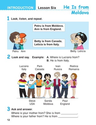 12
INTRODUCTION Lesson Six He Is from
Moldova
1 Look, listen, and repeat.
2 Look and say.	 Example: 	 A. Where is Luciano from?
	 	 B. He is from Italy.
Pam
Canada
Sanda
Moldova
Rodica
Romania
Luciano
Italy
Steve
USA
Ivan
Russia
Paul
England
3 Ask and answer.
Where is your mother from? She is from ____________.
Where is your father from? He is from ______________.
Petru is from Moldova.
Ann is from England.
Petru Ann Betty Leticia
Betty is from Canada.
Leticia is from Italy.
 