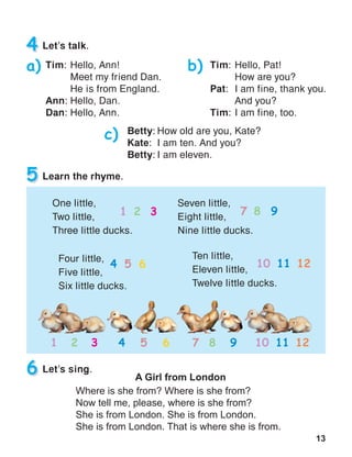 13
4 Let’s talk.
Tim:	Hello, Ann!
	 Meet my friend Dan.
	 He is from England.
Ann:	Hello, Dan.
Dan:	Hello, Ann.
Tim:	Hello, Pat!
	 How are you?
Pat:	 I am fine, thank you. 	
	 And you?
Tim:	I am fine, too.
Betty:	How old are you, Kate?
Kate:	 I am ten. And you?
Betty:	I am eleven.
a) b)
c)
5 Learn the rhyme.
One little,
Two little,
Three little ducks.
Ten little,
Eleven little,
Twelve little ducks.
6 Let’s sing.
A Girl from London
Where is she from? Where is she from?
Now tell me, please, where is she from?
She is from London. She is from London.
She is from London. That is where she is from.
Four little,
Five little,
Six little ducks.
Seven little,
Eight little,
Nine little ducks.
1 2 3 7 8 9
4 5 6 10 11 12
1 2 3 4 5 6 7 8 9 10 11 12
 