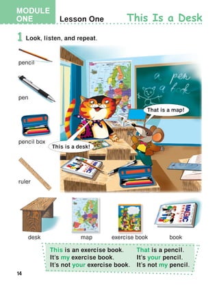 14
MODULE
ONE
This is an exercise book.
It’s my exercise book.
It’s not your exercise book.
That is a pencil.
It’s your pencil.
It’s not my pencil.
 