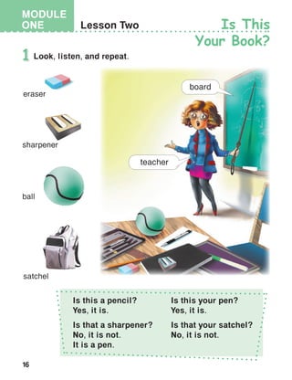 16
MODULE
ONE
Is this a pencil?
Yes, it is.
Is this your pen?
Yes, it is.
Is that a sharpener?
No, it is not.
It is a pen.
Is that your satchel?
No, it is not.
 