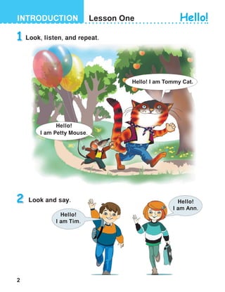 2
INTRODUCTION Lesson One
Look, listen, and repeat.
Look and say.
1
2
Hello! I am Tommy Cat.
Hello!
I am Petty Mouse.
Hello!
I am Ann.
Hello!
I am Tim.
Hello!
 