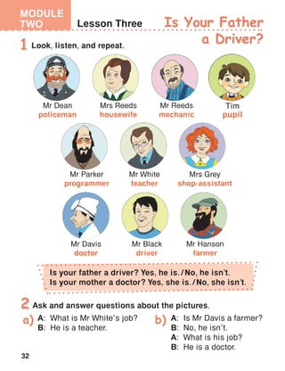 32
MODULE
TWO
Tim
pupil
Is Your Father
a Driver?
Is your father a driver? Yes, he is. / No, he isn’t.
Is your mother a doctor? Yes, she is. / No, she isn’t.
A:	 What is Mr White’s job?
B:	 He is a teacher.
A:	 Is Mr Davis a farmer?
B:	 No, he isn’t.
A:	 What is his job?
B:	 He is a doctor.
 