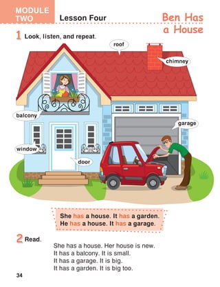 34
MODULE
TWO Ben Has
a House
She has a house. Her house is new.
It has a balcony. It is small.
It has a garage. It is big.
It has a garden. It is big too.
Read.
She has a house. It has a garden.
He has a house. It has a garage.
 