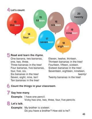 43
7
8
Read and learn the rhyme.
One banana, two bananas,
one, two, three.
Three bananas in the tree!
Four bananas, five bananas,
four, five, six.
Six bananas in the tree!
Seven, eight, nine, ten!
Ten bananas in the tree!
Eleven, twelve, thirteen.
Thirteen bananas in the tree!
Fourteen, fifteen, sixteen.
Sixteen bananas in the tree!
Seventeen, eighteen, nineteen,
twenty!
Twenty bananas in the tree!
 