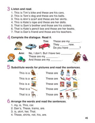 45
Listen and read.
1. This is Tim’s bike and these are his cars.
2. This is Tom’s dog and these are his balls.
3. This is Ann’s scarf and these are her skirts.
4. This is Kate’s rope and these are her dolls.
5. That is Sam’s brother and those are his sisters.
6. That is Kate’s pencil box and those are her books.
7. That is Dan’s friend and those are his teachers.
Arrange the words and read the sentences.
1. my, is, This, car.
2. Dan’s, These, trains, are.
3. is, skirt, her, That.
4. Those, shirts, not, his, are.
 