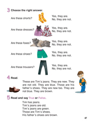 47
Choose the right answer.
Are these shorts?
Are these dresses?
Are these foxes?
Are these shoes?
Are these trousers?
Yes, they are.
No, they are not.
Yes, they are.
No, they are not.
Yes, they are.
No, they are not.
Yes, they are.
No, they are not.
Yes, they are.
No, they are not.
 