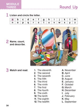 54
MODULE
THREE
Name, count,
and describe.
a b c d e f g h i j k l m
n o p q r s t u v w x y z
Match and read. 1.	 The eleventh
2.	 The second
3.	 The seventh
4.	 The fifth
5.	 The third
6.	 The ninth
7.	 The first
8.	 The fourth
9.	 The sixth
10.	The tenth
11.	The eighth
12.	The twelfth
A.	November
B.	April
C.	June
D.	August
E.	January
F.	October
G.	March
H.	December
I.	July
J.	February
K.	May
L.	September
 