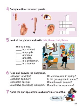 55
Read and answer the questions.
Is it warm in winter?
Is it hot in summer?
Is it cool in spring?
Do we have snowdrops in autumn?
Do we have rain in spring?
Is the grass green in winter?
Does it rain in autumn?
Does it snow in summer?
 