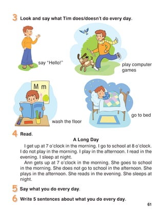 61
Look and say what Tim does/doesn’t do every day.
say “Hello!”
go to bed
play computer
games
wash the floor
Read.
A Long Day
I get up at 7 o’clock in the morning. I go to school at 8 o’clock.
I do not play in the morning. I play in the afternoon. I read in the
evening. I sleep at night.
Ann gets up at 7 o’clock in the morning. She goes to school
in the morning. She does not go to school in the afternoon. She
plays in the afternoon. She reads in the evening. She sleeps at
night.
Write 5 sentences about what you do every day.
 