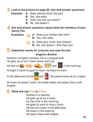 65
Andrew is Angela’s brother. He is a programmer.
He gets up at six o’clock every morning.
He has an	 ,	 ,	 ,	 and	 in the morning.
At eight o’clock he goes to work. He likes his work.
In the afternoon he has	 and	 . He comes home at six o’clock.
At home he doesn’t work. He reads books and plays chess with
Angela.
Angela’s Brother
Ask and answer questions about what the members of your
family like.
Substitute words for pictures and read the text.
 