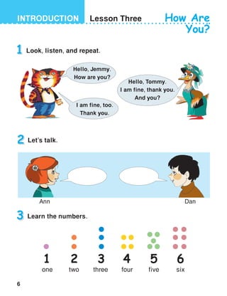 6
INTRODUCTION Lesson Three How Are
You?
1 Look, listen, and repeat.
3 Learn the numbers.
Hello, Jemmy.
How are you?
Hello, Tommy.
I am fine, thank you.
And you?
I am fine, too.
Thank you.
1
one
2
two
3
three
4
four
5
five
6
six
2 Let’s talk.
DanAnn
 