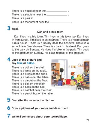 71
3 Read.
Dan and Tim’s Town
Dan lives in a big town. Tim lives in this town too. Dan lives
in Park Street. Tim lives in Main Street. There is a hospital near
Tim’s house. There is a library near the hospital. There is a
school near Dan’s house. There is a park in his street. Dan goes
to the park on Sunday. He rides his bike in the park. Tim goes
to the stadium on Sunday. He plays football at the stadium.
There is a hospital near the .
There is a stadium near the .
There is a park in .
There is a monument near the .
There is a doll on the shelf.
There is a lamp on the table.
There is a dress on the chair.
There is a cat under the table.
There is a carpet on the floor.
There is a ball on the chair.
There is a book on the bed.
There is a satchel near the chair.
There is a pencil box on the table.
Write 5 sentences about your town/village.
 