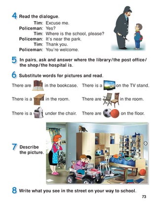 73
In pairs, ask and answer where the library / the post office /
the shop / the hospital is.
There are      in the bookcase. There is a       on the TV stand.
There are         in the room.
There are          on the floor.
There is a      in the room.
There is a       under the chair.
Describe
the picture.
 