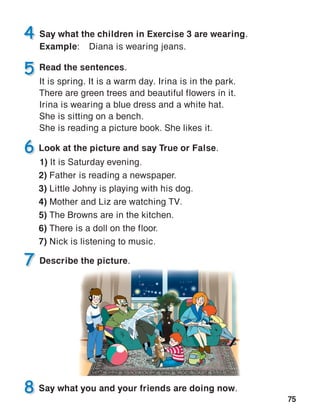 75
Describe the picture.
Read the sentences.
It is spring. It is a warm day. Irina is in the park.
There are green trees and beautiful flowers in it.
Irina is wearing a blue dress and a white hat.
She is sitting on a bench.
She is reading a picture book. She likes it.
Say what the children in Exercise 3 are wearing.
Example:	 Diana is wearing jeans.
 
